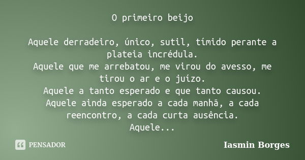 O primeiro beijo Aquele derradeiro, único, sutil, tímido perante a plateia incrédula. Aquele que me arrebatou, me virou do avesso, me tirou o ar e o juízo. Aque... Frase de Iasmin Borges.