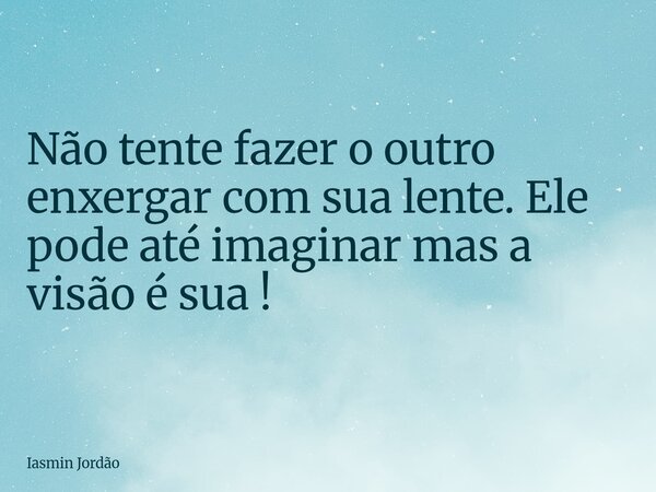 Não tente fazer o outro enxergar com sua lente. Ele pode até imaginar mas a visão é sua!... Frase de Iasmin Jordão.