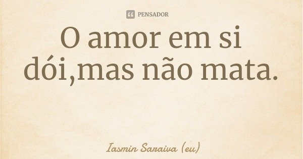 O amor em si dói,mas não mata.... Frase de Iasmin Saraiva (eu).