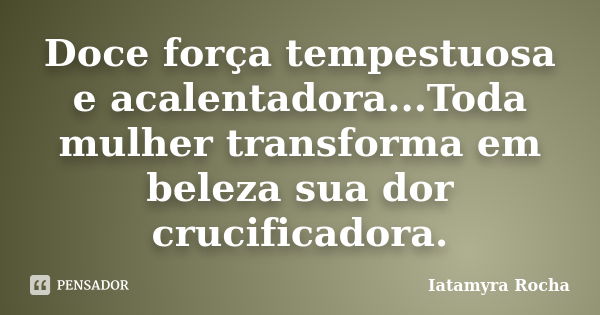 Doce força tempestuosa e acalentadora...Toda mulher transforma em beleza sua dor crucificadora.... Frase de Iatamyra Rocha.