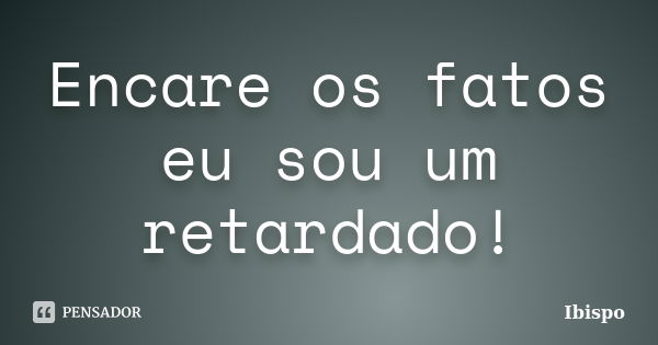 Encare os fatos eu sou um retardado!... Frase de Ibispo.