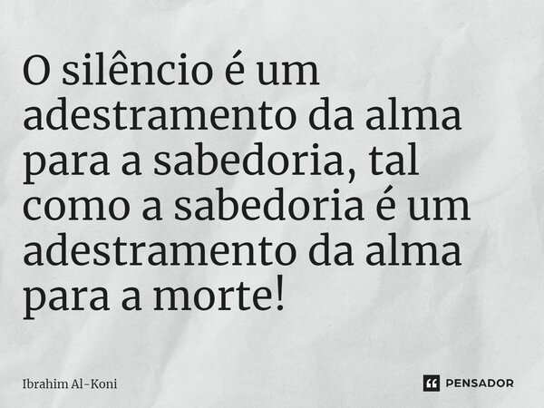 O silêncio é um adestramento da alma para a sabedoria, tal como a sabedoria é um adestramento da alma para a morte!... Frase de Ibrahim Al-Koni.