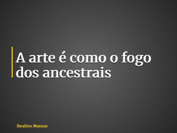 A arte é como o fogo dos ancestrais... Frase de Ibrahim Mansur.