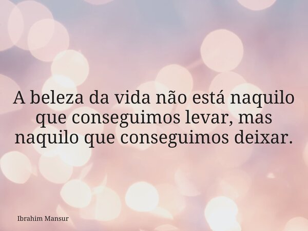 A beleza da vida não está naquilo que conseguimos levar, mas naquilo que conseguimos deixar.... Frase de Ibrahim Mansur.