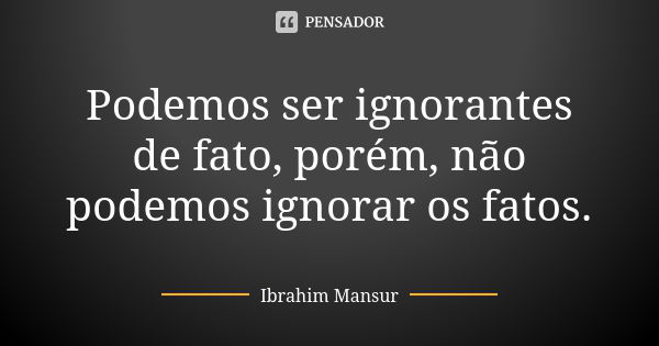 Podemos ser ignorantes de fato, porém, não podemos ignorar os fatos.... Frase de Ibrahim Mansur.