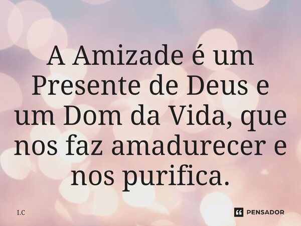 ⁠A Amizade é um Presente de Deus e um Dom da Vida, que nos faz amadurecer e nos purifica.... Frase de I.C.