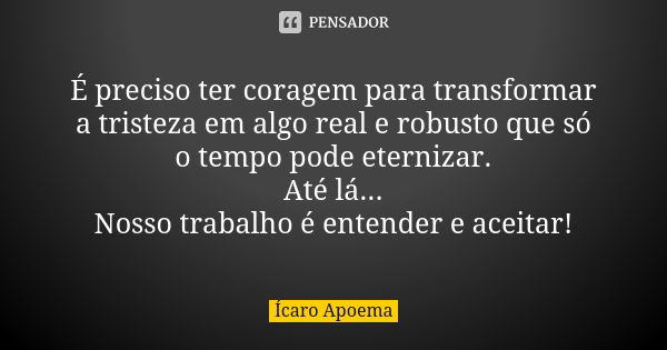 É preciso ter coragem para transformar a tristeza em algo real e robusto que só o tempo pode eternizar. Até lá... Nosso trabalho é entender e aceitar!... Frase de Ícaro Apoema.