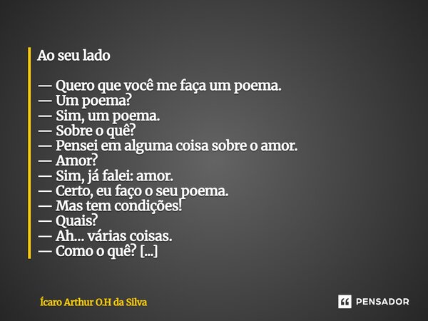 Ao seu lado — Quero que você me faça um poema. — Um poema? — Sim, um poema. — Sobre o quê? — Pensei em alguma coisa sobre o amor. — Amor? — Sim, já falei: amor... Frase de Ícaro Arthur O.H da Silva.
