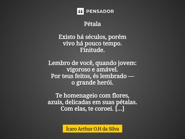 Pétala Existo há séculos, porém vivo há pouco tempo. Finitude. Lembro de você, quando jovem: vigoroso e amável. Por teus feitos, és lembrado — o grande herói. ... Frase de Ícaro Arthur O.H da Silva.
