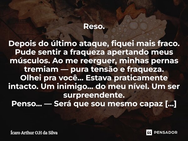 Reso. Depois do último ataque, fiquei mais fraco. Pude sentir a fraqueza apertando meus músculos. Ao me reerguer, minhas pernas tremiam — pura tensão e fraquez... Frase de Ícaro Arthur O.H da Silva.