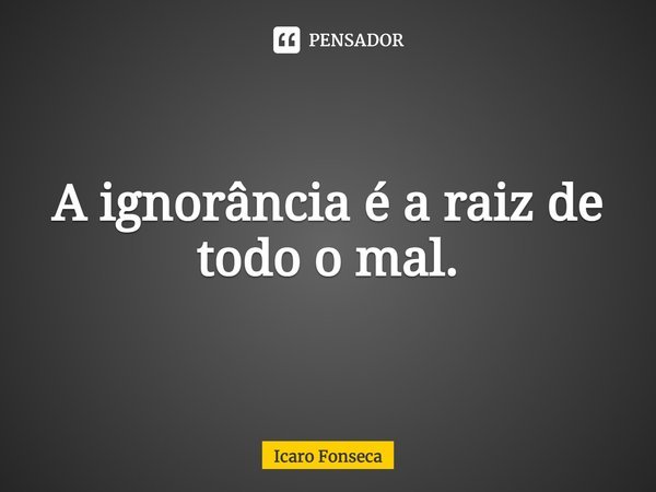 ⁠A ignorância é a raiz de todo o mal.... Frase de Icaro Fonseca.