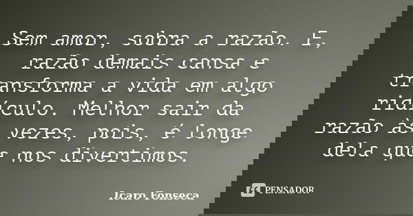 Sem amor, sobra a razão. E, razão demais cansa e transforma a vida em algo ridículo. Melhor sair da razão às vezes, pois, é longe dela que nos divertimos.... Frase de Icaro Fonseca.