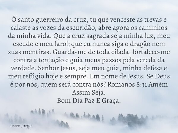 Ó santo guerreiro da cruz, tu que venceste as trevas e calaste as vozes da escuridão, abre agora os caminhos da minha vida. Que a cruz sagrada seja minha luz, m... Frase de Icaro Jorge.