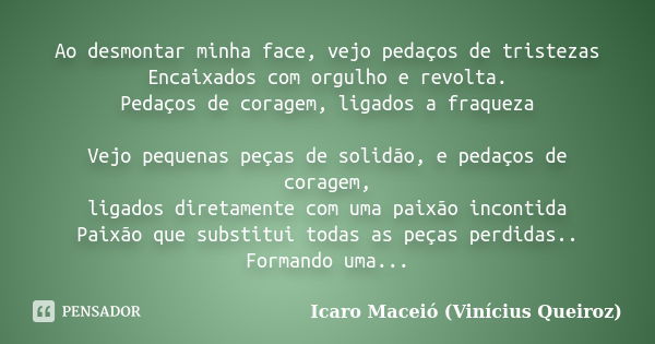 Ao desmontar minha face, vejo pedaços de tristezas Encaixados com orgulho e revolta. Pedaços de coragem, ligados a fraqueza Vejo pequenas peças de solidão, e pe... Frase de Icaro Maceió (Vinícius Queiroz).