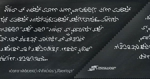 "Vivo a vida com um prazer, em cada luta, cada vitória,cada derrota...Sinto o prazer de ser vivo, o gosto de pêra na boca, sinto a areia fresca,das duna só... Frase de Icaro Maceió (Vinícius Queiroz).