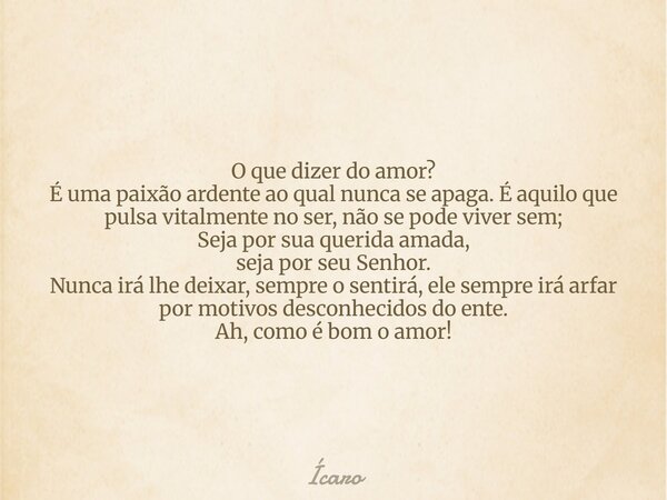 O que dizer do amor? É uma paixão ardente ao qual nunca se apaga. É aquilo que pulsa vitalmente no ser, não se pode viver sem; Seja por sua querida amada, seja ... Frase de Ícaro.
