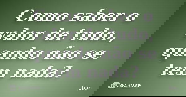 Como saber o valor de tudo, quando não se tem nada?... Frase de Ice.
