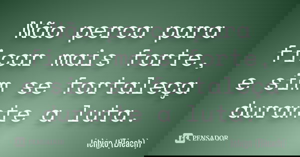 Não perca para ficar mais forte, e sim se fortaleça durante a luta.... Frase de Ichigo (Bleach).