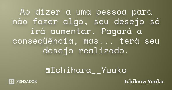 Ao dizer a uma pessoa para não fazer algo, seu desejo só irá aumentar. Pagará a conseqüência, mas... terá seu desejo realizado. @Ichihara__Yuuko... Frase de Ichihara Yuuko.