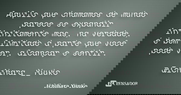Aquilo que chamamos de mundo parece se expandir infinitamente mas, na verdade, é bem limitado à parte que você pode ver, alcançar e sentir. @Ichihara__Yuuko... Frase de Ichihara Yuuko.