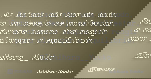 As coisas não vem do nada. Para um desejo se manifestar, a natureza sempre irá reagir para alcançar o equilíbrio. @Ichihara__Yuuko... Frase de Ichihara Yuuko.