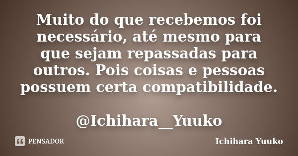 Muito do que recebemos foi necessário, até mesmo para que sejam repassadas para outros. Pois coisas e pessoas possuem certa compatibilidade. @Ichihara__Yuuko... Frase de Ichihara Yuuko.