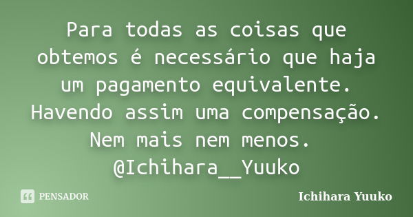 Para todas as coisas que obtemos é necessário que haja um pagamento equivalente. Havendo assim uma compensação. Nem mais nem menos. @Ichihara__Yuuko... Frase de Ichihara Yuuko.