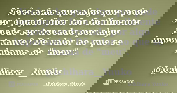 Você acha que algo que pode ser jogado fora tão facilmente pode ser trocado por algo importante? Dê valor ao que se chama de "meu". @Ichihara__Yuuko... Frase de Ichihara Yuuko.