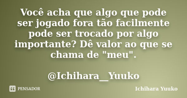 Você acha que algo que pode ser jogado fora tão facilmente pode ser trocado por algo importante? Dê valor ao que se chama de "meu". @Ichihara__Yuuko... Frase de Ichihara Yuuko.