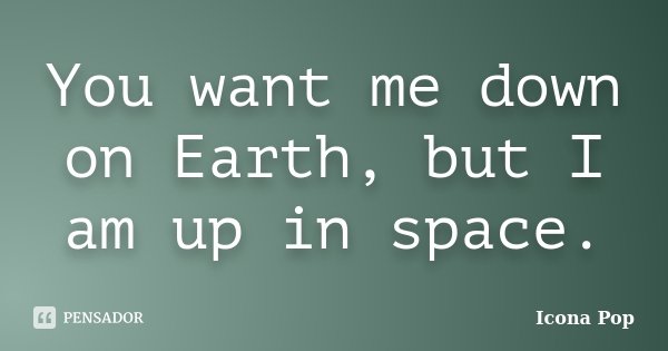 You want me down on Earth, but I am up in space.... Frase de Icona Pop.