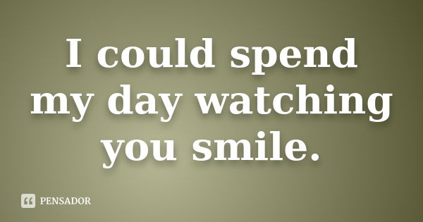 I could spend my day watching you smile.