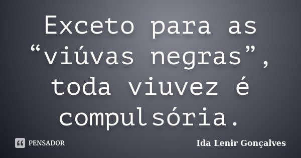 Exceto para as “viúvas negras”, toda viuvez é compulsória.... Frase de Ida Lenir Gonçalves.