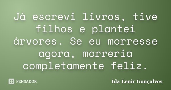 Já escrevi livros, tive filhos e plantei árvores. Se eu morresse agora, morreria completamente feliz.... Frase de Ida Lenir Gonçalves.