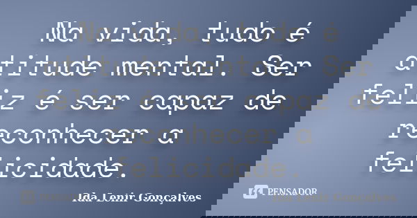 Na vida, tudo é atitude mental. Ser feliz é ser capaz de reconhecer a felicidade.... Frase de Ida Lenir Gonçalves.