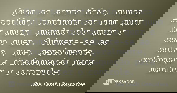 Quem se sente feio, nunca escolhe; contenta-se com quem te quer, quando ele quer e como quer. Submete-se ao outro, que, geralmente, reforça a inadequação para m... Frase de Ida Lenir Gonçalves.
