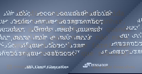 Um dia, essa saudade doída que teima em me acompanhar, vai acabar. Tenho medo quando eu olhar para mim e não mais encontrá-la. O que farei com o amor romântico ... Frase de Ida Lenir Gonçalves.