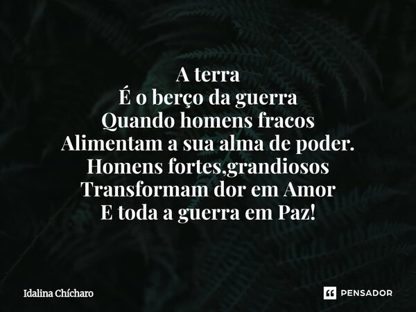 ⁠A terra É o berço da guerra Quando homens fracos Alimentam a sua alma de poder. Homens fortes,grandiosos Transformam dor em Amor E toda a guerra em Paz!... Frase de Idalina Chícharo.