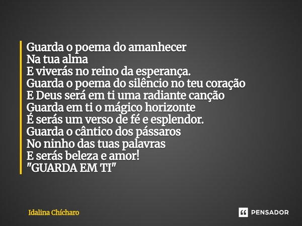 Guarda o poema do amanhecer Na tua alma E viverás no reino da esperança. Guarda o poema do silêncio no teu coração E Deus será em ti uma radiante canção Guarda... Frase de Idalina Chícharo.