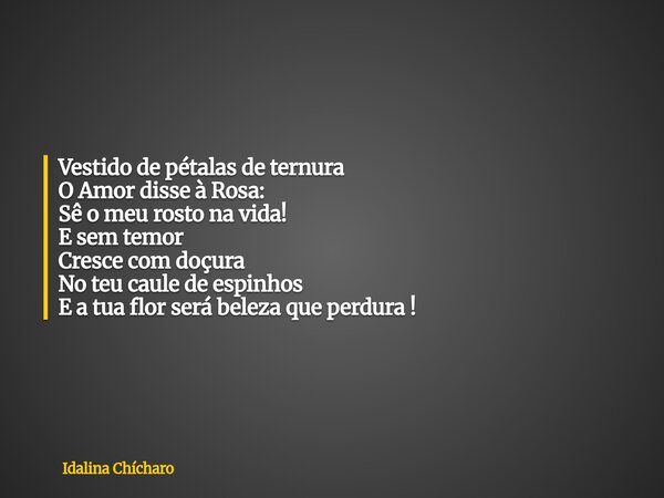 Vestido de pétalas de ternura O Amor disse à Rosa: Sê o meu rosto na vida! E sem temor Cresce com doçura No teu caule de espinhos E a tua flor será beleza que p... Frase de Idalina Chícharo.