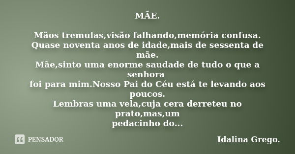 MÃE. Mãos tremulas,visão falhando,memória confusa.
Quase noventa anos de idade,mais de sessenta de mãe.
Mãe,sinto uma enorme saudade de tudo o que a senhora foi... Frase de Idalina Grego..