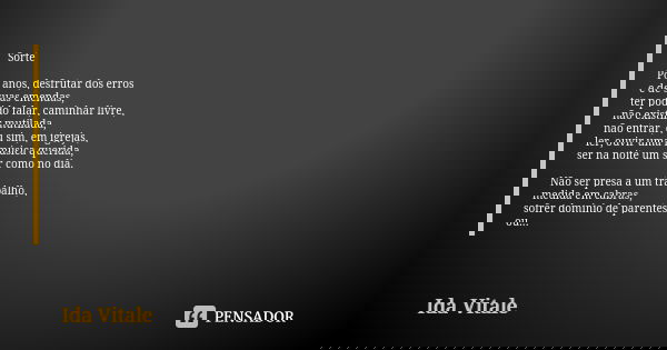 Sorte Por anos, desfrutar dos erros
e de suas emendas,
ter podido falar, caminhar livre,
não existir mutilada,
não entrar, ou sim, em igrejas,
ler, ouvir uma mú... Frase de Ida Vitale.