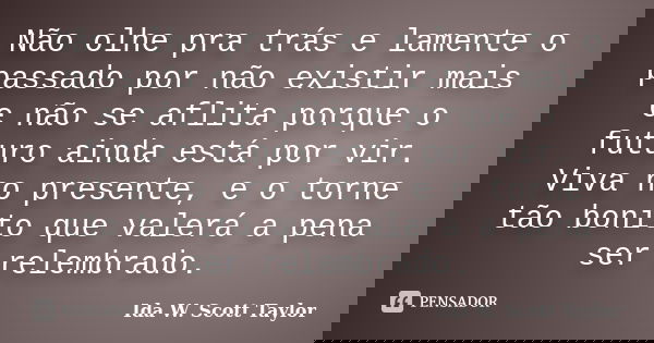 Não olhe pra trás e lamente o passado por não existir mais e não se aflita porque o futuro ainda está por vir. Viva no presente, e o torne tão bonito que valerá... Frase de Ida W. Scott Taylor.