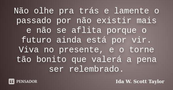 Não olhe pra trás e lamente o passado por não existir mais e não se aflita porque o futuro ainda está por vir. Viva no presente, e o torne tão bonito que valerá... Frase de Ida W. Scott Taylor.