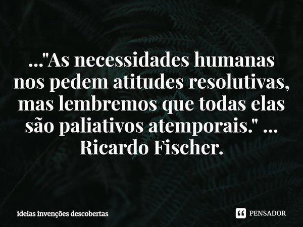 ⁠..."As necessidades humanas nos pedem atitudes resolutivas, mas lembremos que todas elas são paliativos atemporais." ... Ricardo Fischer.... Frase de ideias invenções descobertas.