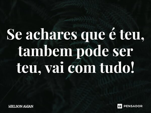 ⁠Se achares que é teu, tambem pode ser teu, vai com tudo!... Frase de Idelson Aidan.