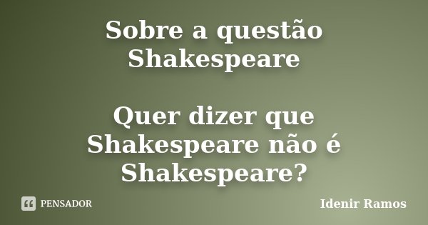 Sobre a questão Shakespeare Quer dizer que Shakespeare não é Shakespeare?... Frase de Idenir Ramos.