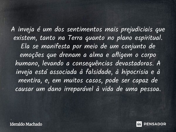 A inveja é um dos sentimentos mais prejudiciais que existem, tanto na Terra quanto no plano espiritual. Ela se manifesta por meio de um conjunto de emoções que... Frase de Ideraldo Machado.