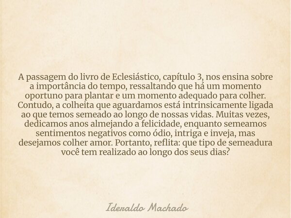 A passagem do livro de Eclesiástico, capítulo 3, nos ensina sobre a importância do tempo, ressaltando que há um momento oportuno para plantar e um momento adequ... Frase de Ideraldo Machado.