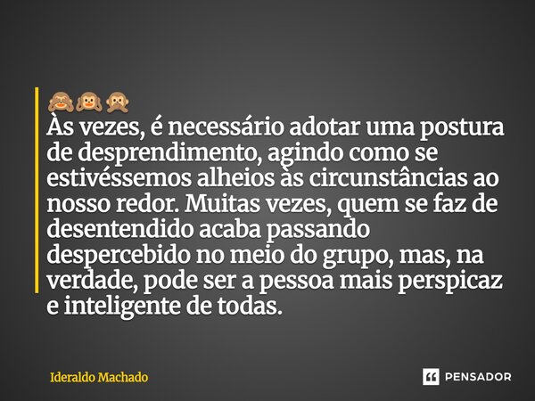 🙈🙉🙊 Às vezes, é necessário adotar uma postura de desprendimento, agindo como se estivéssemos alheios às circunstâncias ao nosso redor. Muitas vezes, quem se fa... Frase de Ideraldo Machado.