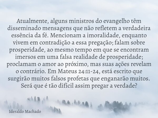 Atualmente, alguns ministros do evangelho têm disseminado mensagens que não refletem a verdadeira essência da fé. Mencionam a imoralidade, enquanto vivem em con... Frase de Ideraldo Machado.